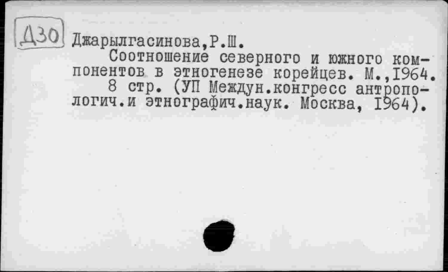 ﻿s
Джарылгасин ова, P. Ш.
Соотношение северного и южного компонентов в этногенезе корейцев. М.,1964.
8 стр. (УП Междун.конгресс антропология, и этнография.наук. Москва, 1964).